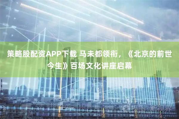 策略股配资APP下载 马未都领衔,《北京的前世今生》百场文化讲座启幕