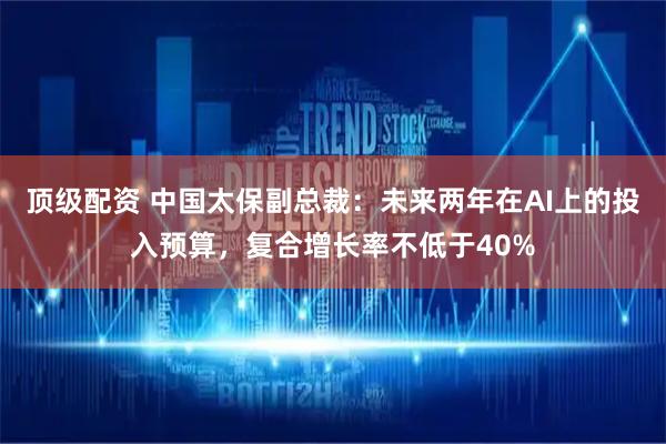 顶级配资 中国太保副总裁：未来两年在AI上的投入预算，复合增长率不低于40%