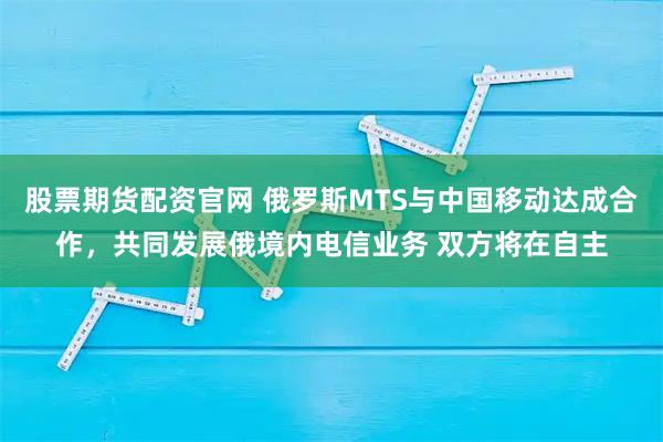 股票期货配资官网 俄罗斯MTS与中国移动达成合作，共同发展俄境内电信业务 双方将在自主