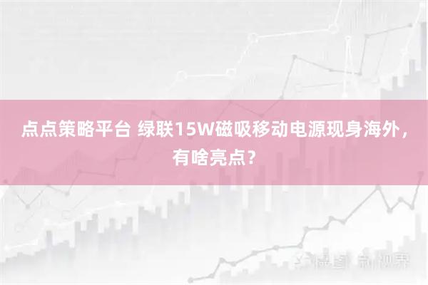 点点策略平台 绿联15W磁吸移动电源现身海外,有啥亮点?