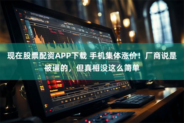 现在股票配资APP下载 手机集体涨价！厂商说是被逼的，但真相没这么简单