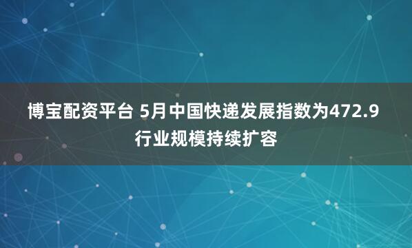 博宝配资平台 5月中国快递发展指数为472.9 行业规模持续扩容