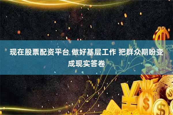 现在股票配资平台 做好基层工作 把群众期盼变成现实答卷