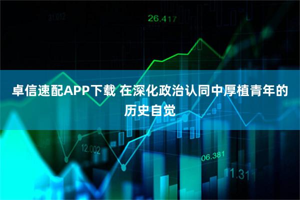 卓信速配APP下载 在深化政治认同中厚植青年的历史自觉
