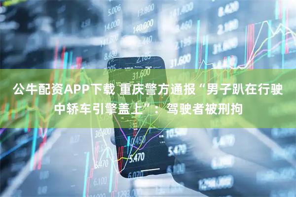 公牛配资APP下载 重庆警方通报“男子趴在行驶中轿车引擎盖上”：驾驶者被刑拘
