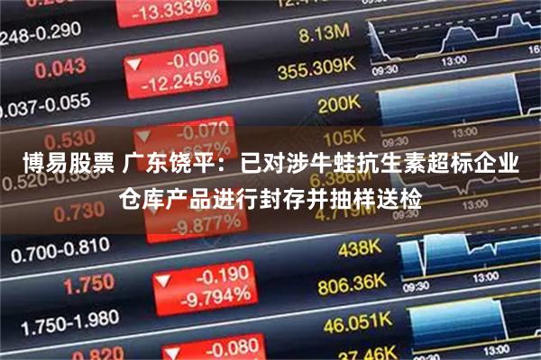 博易股票 广东饶平：已对涉牛蛙抗生素超标企业仓库产品进行封存并抽样送检