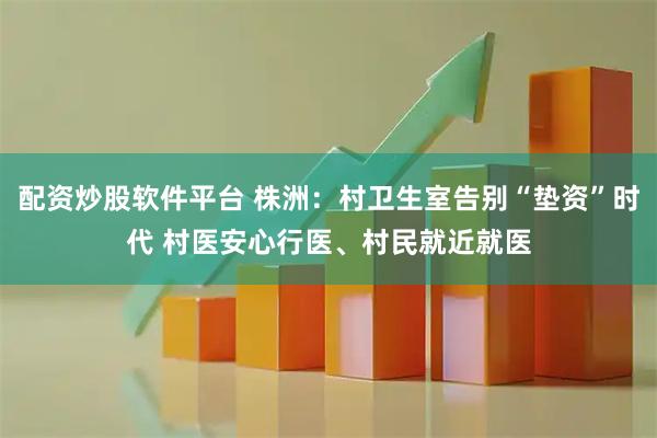 配资炒股软件平台 株洲：村卫生室告别“垫资”时代 村医安心行医、村民就近就医