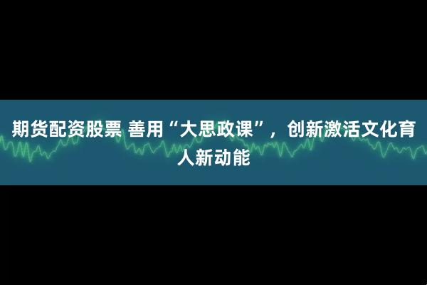 期货配资股票 善用“大思政课”，创新激活文化育人新动能